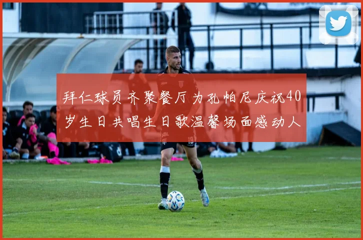 拜仁球员齐聚餐厅为孔帕尼庆祝40岁生日共唱生日歌温馨场面感动人心