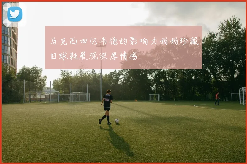 马克西回忆韦德的影响力妈妈珍藏旧球鞋展现深厚情感