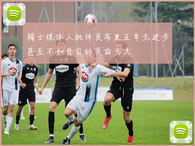 骑士媒体人批评莫布里五年无进步甚至不如昔日的莫兹戈夫