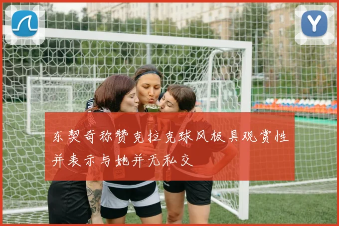 东契奇称赞克拉克球风极具观赏性并表示与她并无私交