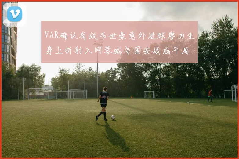 VAR确认有效韦世豪意外进球廖力生身上折射入网蓉城与国安战成平局