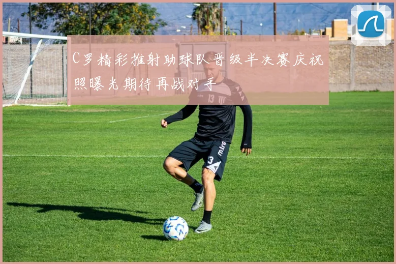 C罗精彩推射助球队晋级半决赛庆祝照曝光期待再战对手