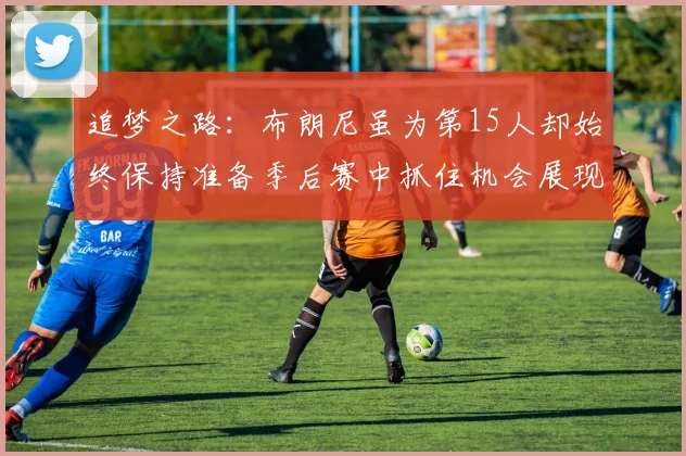 追梦之路：布朗尼虽为第15人却始终保持准备季后赛中抓住机会展现自我