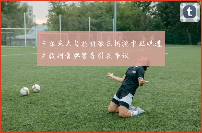 卡尔采夫与孔特激烈拼抢中犯规遭主裁判黄牌警告引发争议
