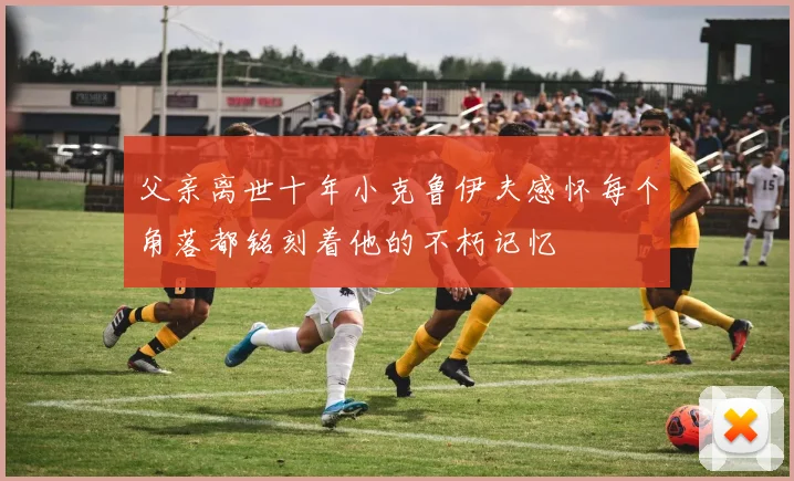 父亲离世十年小克鲁伊夫感怀每个角落都铭刻着他的不朽记忆