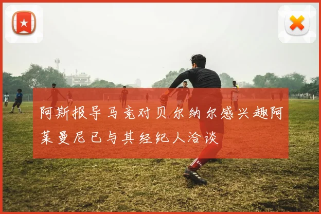 阿斯报导马竞对贝尔纳尔感兴趣阿莱曼尼已与其经纪人洽谈