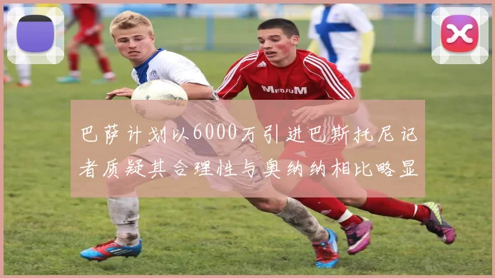 巴萨计划以6000万引进巴斯托尼记者质疑其合理性与奥纳纳相比略显不值